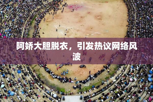 阿娇大胆脱衣，引发热议网络风波