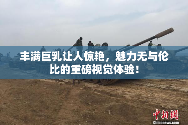 丰满巨乳让人惊艳，魅力无与伦比的重磅视觉体验！