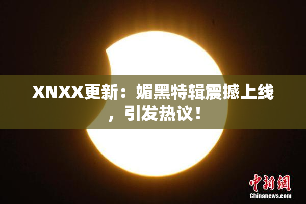 XNXX更新：媚黑特辑震撼上线，引发热议！