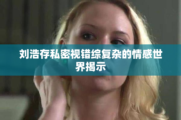 刘浩存私密视错综复杂的情感世界揭示