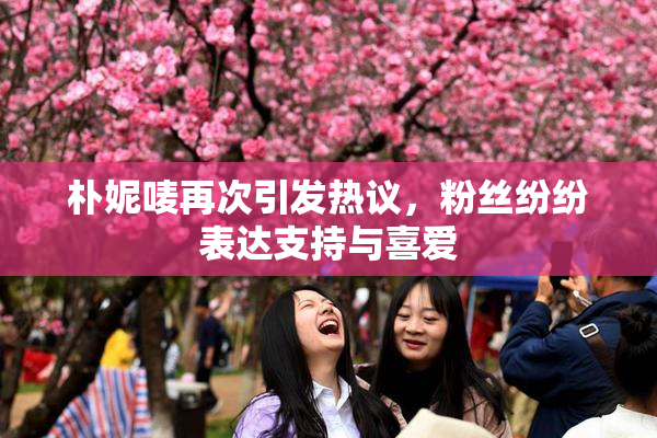朴妮唛再次引发热议，粉丝纷纷表达支持与喜爱