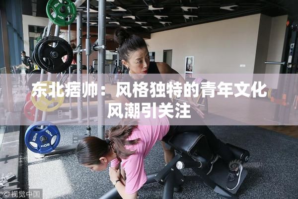 东北痞帅：风格独特的青年文化风潮引关注