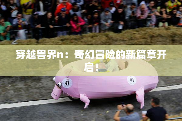 穿越兽界n：奇幻冒险的新篇章开启！