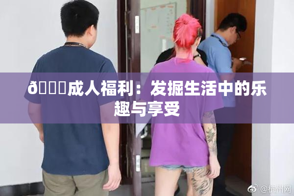 🔞成人福利：发掘生活中的乐趣与享受