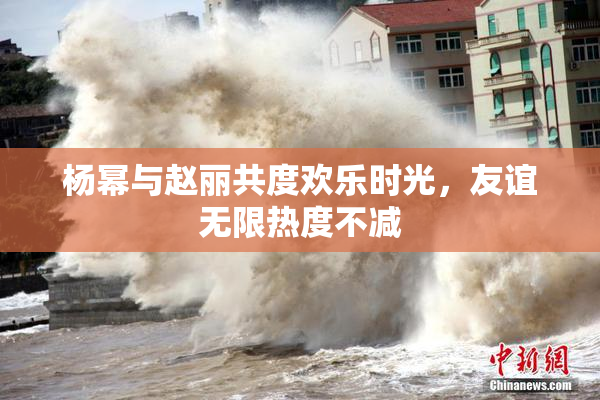 杨幂与赵丽共度欢乐时光，友谊无限热度不减