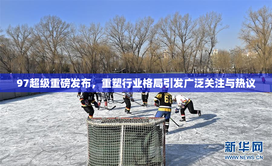 97超级重磅发布，重塑行业格局引发广泛关注与热议