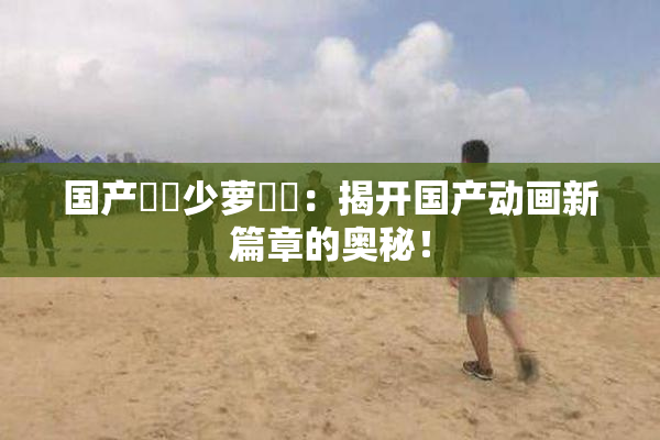 国产❌‌少萝❌‌：揭开国产动画新篇章的奥秘！