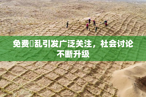 免费婬乱引发广泛关注，社会讨论不断升级