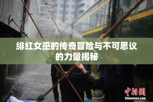 绯红女巫的传奇冒险与不可思议的力量揭秘
