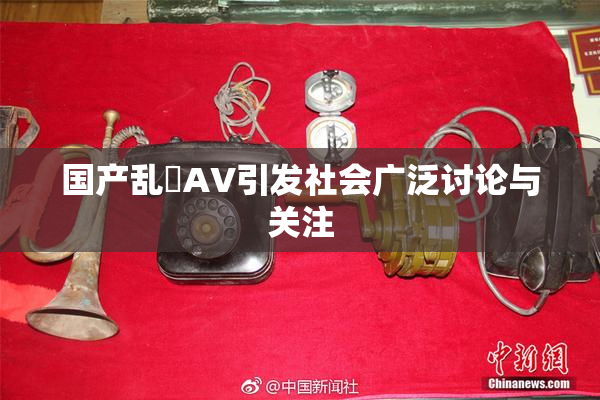 国产乱婬AV引发社会广泛讨论与关注
