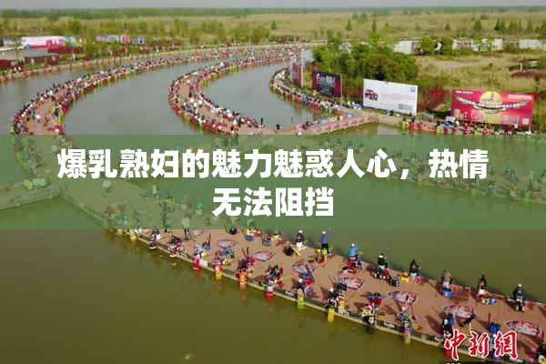 爆乳熟妇的魅力魅惑人心，热情无法阻挡