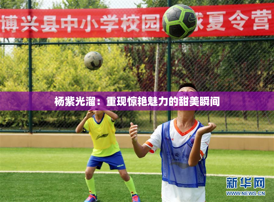 杨紫光溜：重现惊艳魅力的甜美瞬间