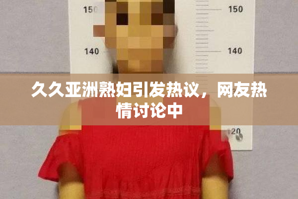 久久亚洲熟妇引发热议，网友热情讨论中