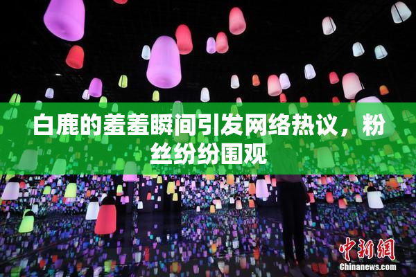 白鹿的羞羞瞬间引发网络热议，粉丝纷纷围观