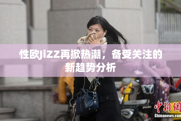性欧JiZZ再掀热潮，备受关注的新趋势分析