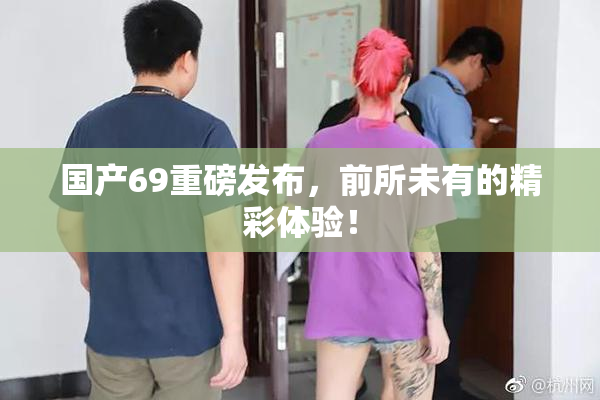 国产69重磅发布，前所未有的精彩体验！