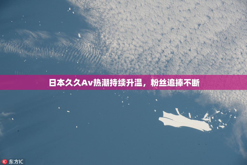 日本久久Av热潮持续升温，粉丝追捧不断