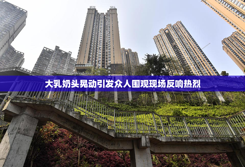 大乳奶头晃动引发众人围观现场反响热烈