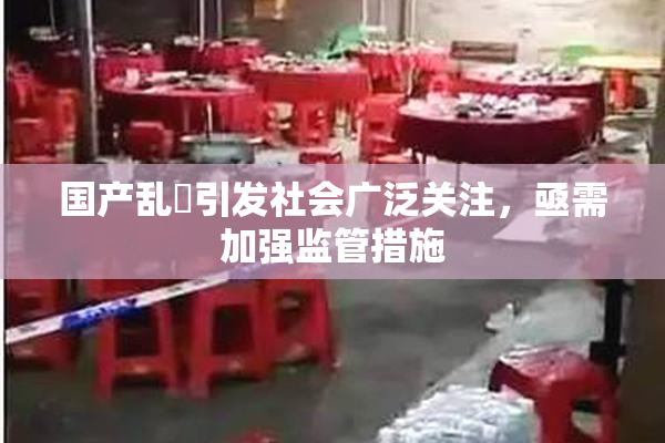 国产乱婬引发社会广泛关注，亟需加强监管措施
