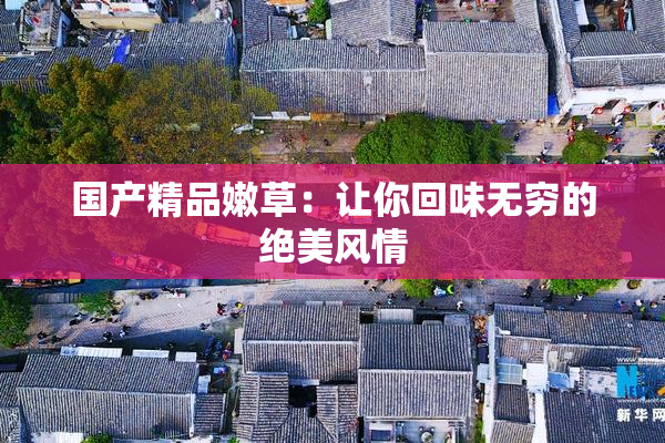 国产精品嫩草：让你回味无穷的绝美风情