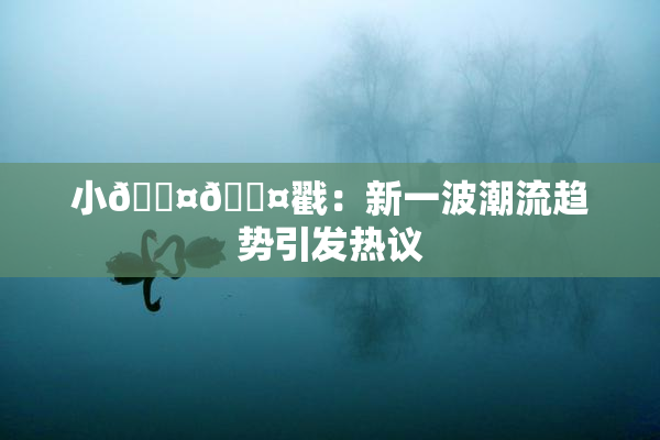 小🐤🐤戳：新一波潮流趋势引发热议