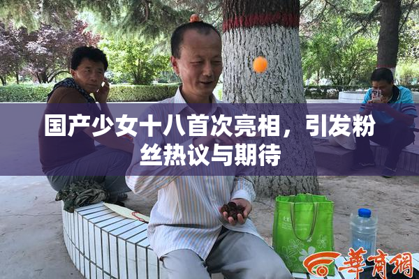 国产少女十八首次亮相，引发粉丝热议与期待