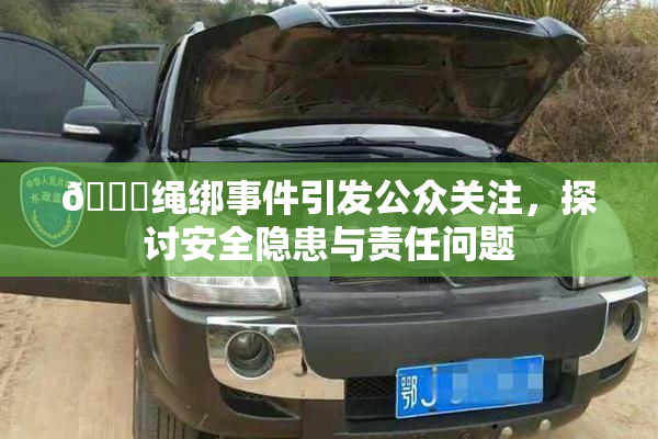 🔞绳绑事件引发公众关注，探讨安全隐患与责任问题