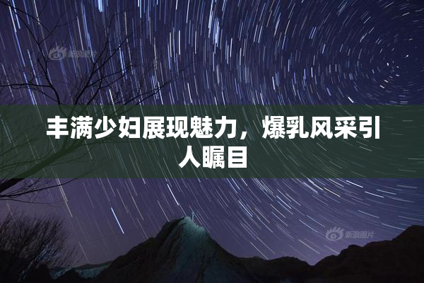 丰满少妇展现魅力，爆乳风采引人瞩目