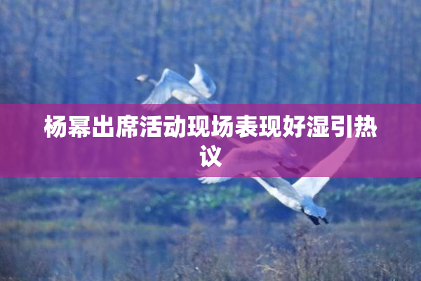 杨幂出席活动现场表现好湿引热议