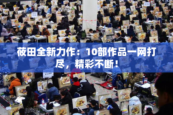 莜田全新力作：10部作品一网打尽，精彩不断！
