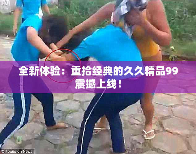 全新体验：重拾经典的久久精品99震撼上线！