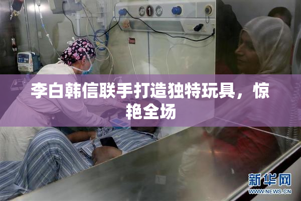 李白韩信联手打造独特玩具，惊艳全场