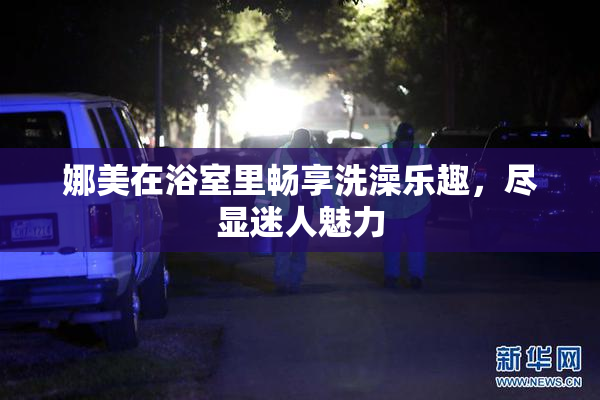 娜美在浴室里畅享洗澡乐趣，尽显迷人魅力