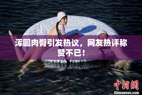 浑圆肉臀引发热议，网友热评称赞不已！