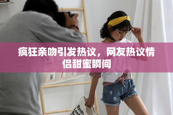 疯狂亲吻引发热议，网友热议情侣甜蜜瞬间