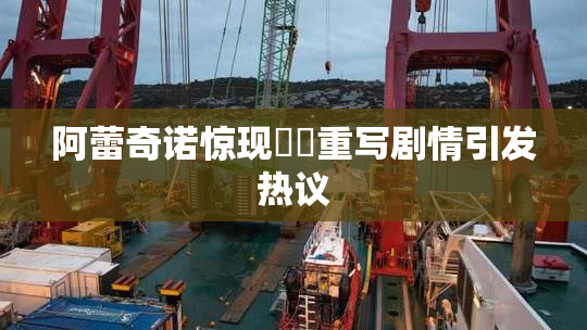 阿蕾奇诺惊现❌‌重写剧情引发热议