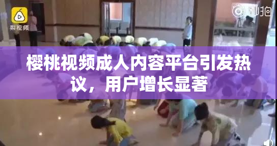 樱桃视频成人内容平台引发热议，用户增长显著