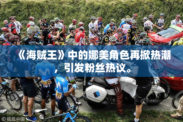 《海贼王》中的娜美角色再掀热潮，引发粉丝热议。