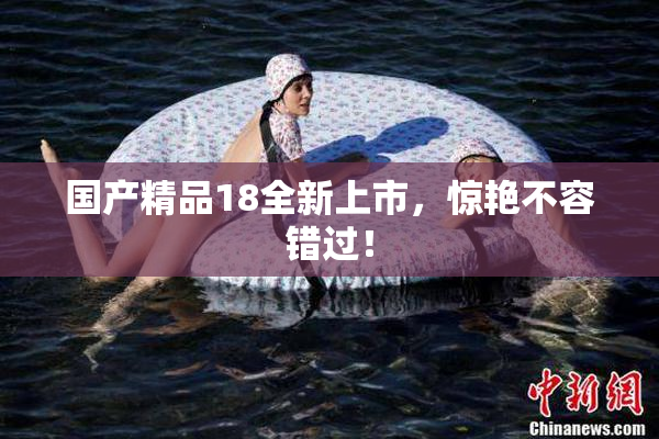 国产精品18全新上市，惊艳不容错过！