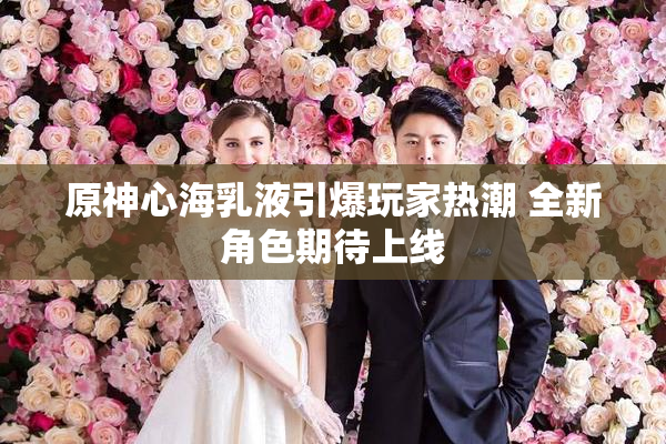 原神心海乳液引爆玩家热潮 全新角色期待上线