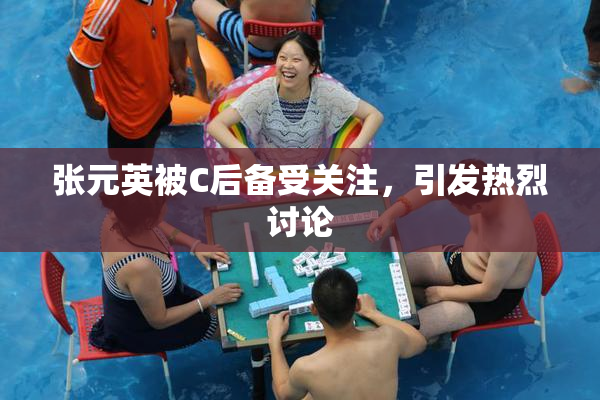 张元英被C后备受关注，引发热烈讨论