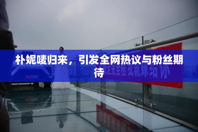 朴妮唛归来，引发全网热议与粉丝期待