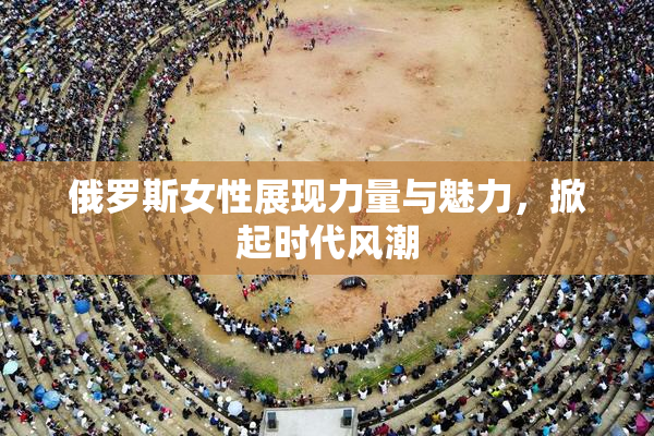 俄罗斯女性展现力量与魅力，掀起时代风潮