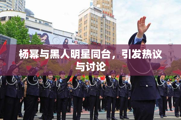 杨幂与黑人明星同台，引发热议与讨论