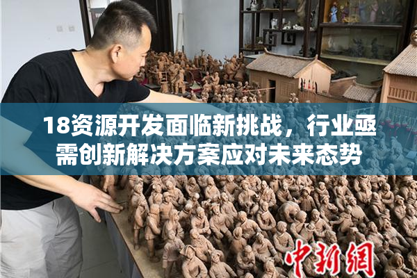 18资源开发面临新挑战，行业亟需创新解决方案应对未来态势