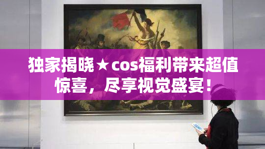 独家揭晓★cos福利带来超值惊喜，尽享视觉盛宴！