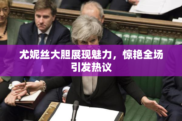 尤妮丝大胆展现魅力，惊艳全场引发热议