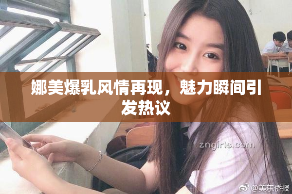 娜美爆乳风情再现，魅力瞬间引发热议
