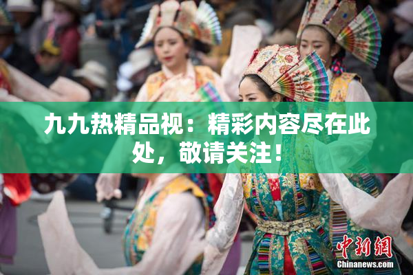 九九热精品视：精彩内容尽在此处，敬请关注！