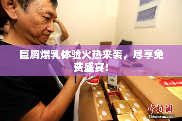 巨胸爆乳体验火热来袭，尽享免费盛宴！